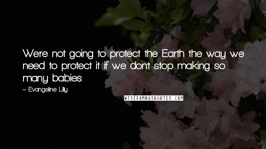 Evangeline Lilly Quotes: We're not going to protect the Earth the way we need to protect it if we don't stop making so many babies.