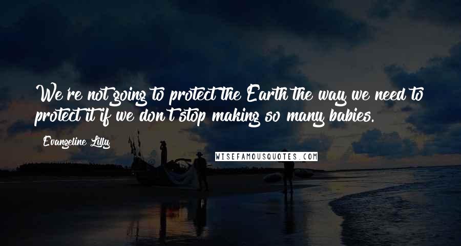 Evangeline Lilly Quotes: We're not going to protect the Earth the way we need to protect it if we don't stop making so many babies.