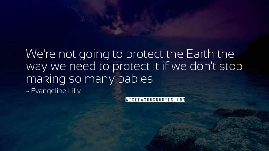 Evangeline Lilly Quotes: We're not going to protect the Earth the way we need to protect it if we don't stop making so many babies.