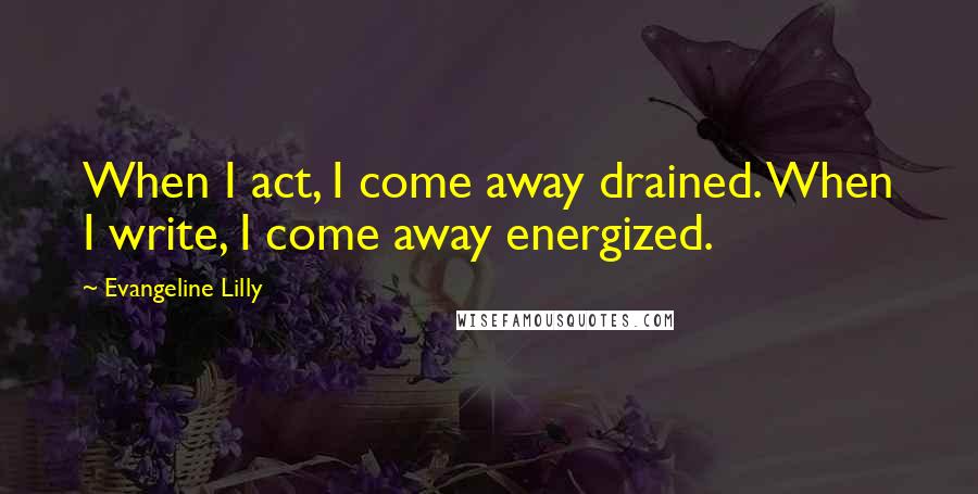 Evangeline Lilly Quotes: When I act, I come away drained. When I write, I come away energized.