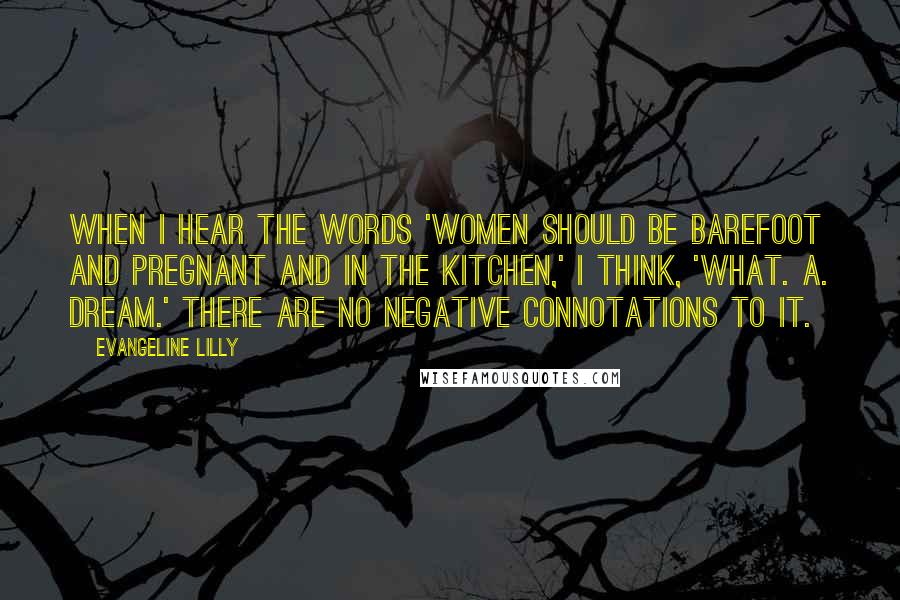 Evangeline Lilly Quotes: When I hear the words 'Women should be barefoot and pregnant and in the kitchen,' I think, 'What. A. Dream.' There are no negative connotations to it.