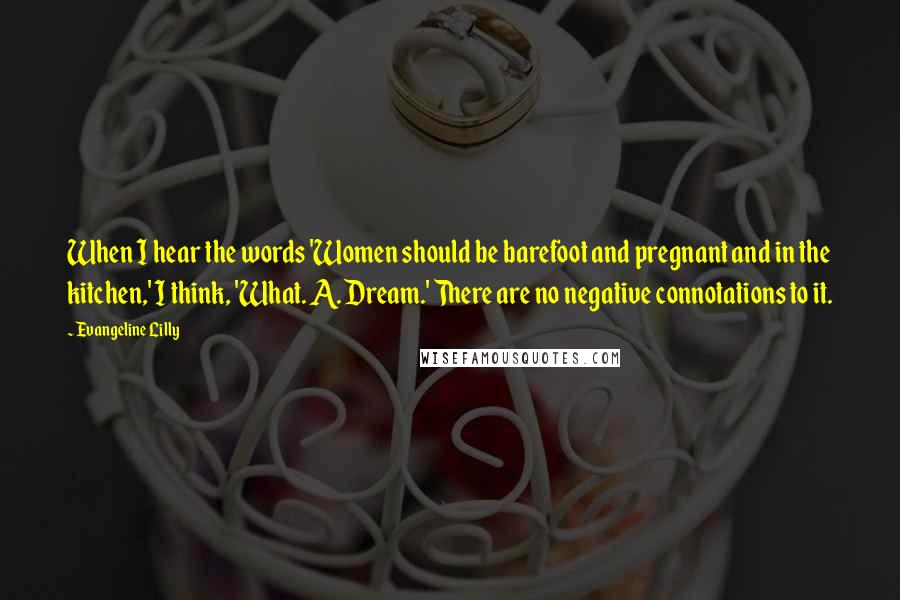 Evangeline Lilly Quotes: When I hear the words 'Women should be barefoot and pregnant and in the kitchen,' I think, 'What. A. Dream.' There are no negative connotations to it.