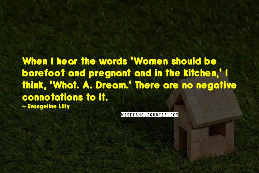 Evangeline Lilly Quotes: When I hear the words 'Women should be barefoot and pregnant and in the kitchen,' I think, 'What. A. Dream.' There are no negative connotations to it.