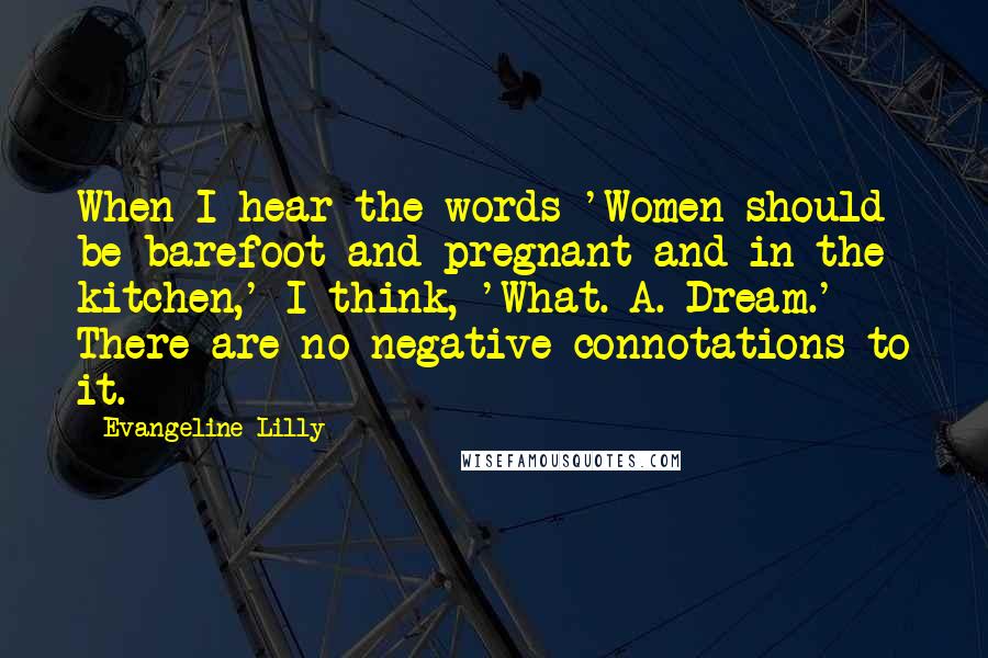 Evangeline Lilly Quotes: When I hear the words 'Women should be barefoot and pregnant and in the kitchen,' I think, 'What. A. Dream.' There are no negative connotations to it.