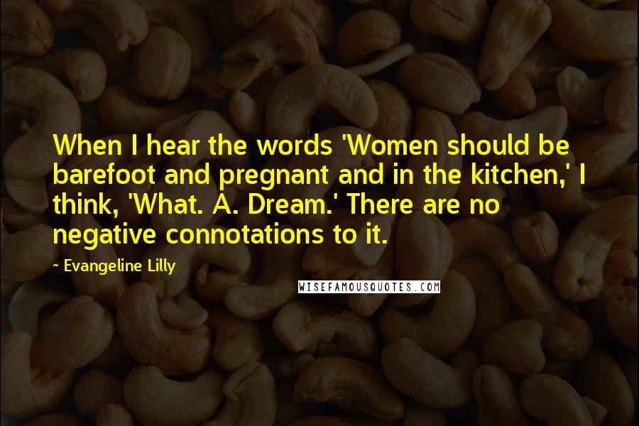 Evangeline Lilly Quotes: When I hear the words 'Women should be barefoot and pregnant and in the kitchen,' I think, 'What. A. Dream.' There are no negative connotations to it.