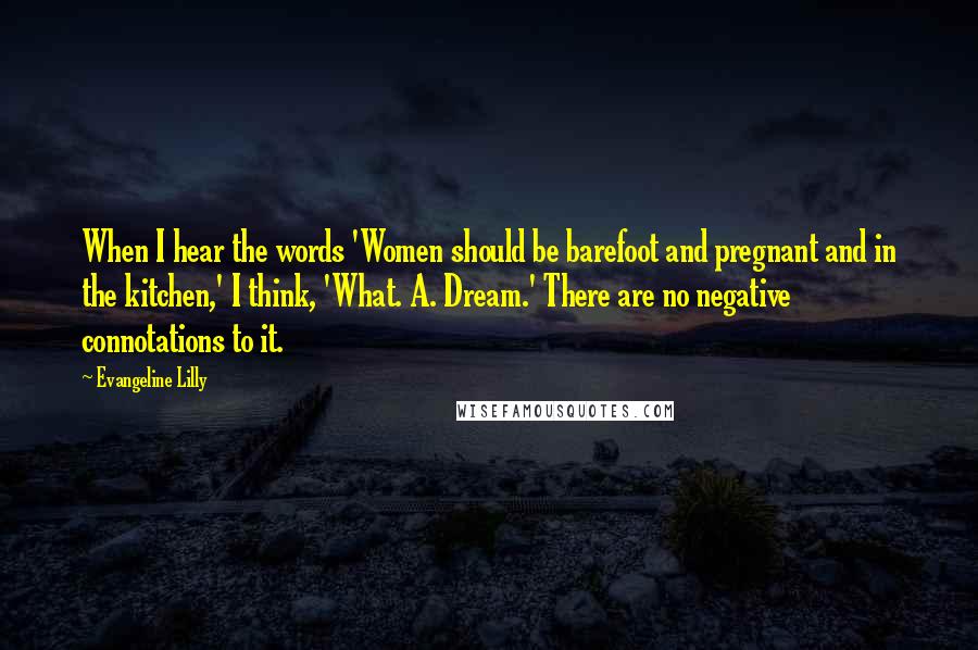 Evangeline Lilly Quotes: When I hear the words 'Women should be barefoot and pregnant and in the kitchen,' I think, 'What. A. Dream.' There are no negative connotations to it.