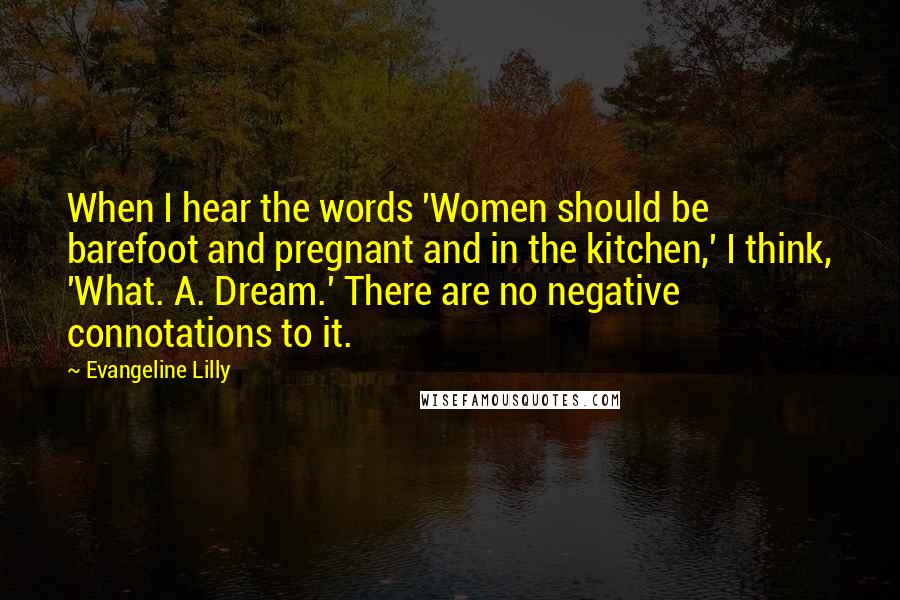 Evangeline Lilly Quotes: When I hear the words 'Women should be barefoot and pregnant and in the kitchen,' I think, 'What. A. Dream.' There are no negative connotations to it.