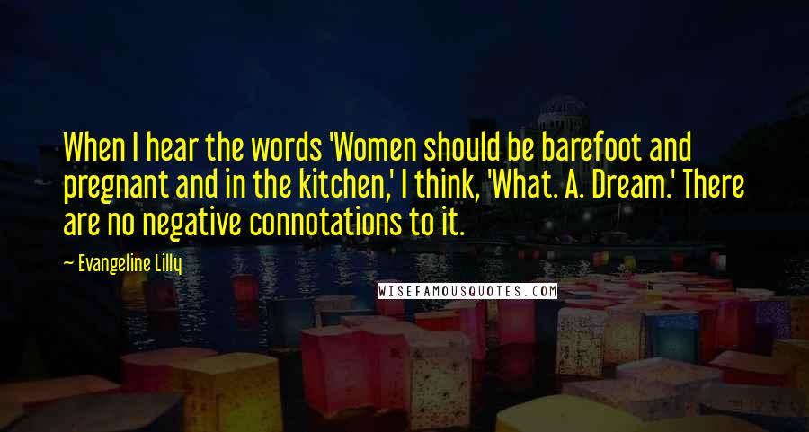Evangeline Lilly Quotes: When I hear the words 'Women should be barefoot and pregnant and in the kitchen,' I think, 'What. A. Dream.' There are no negative connotations to it.