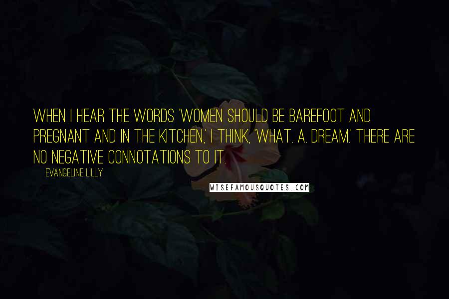 Evangeline Lilly Quotes: When I hear the words 'Women should be barefoot and pregnant and in the kitchen,' I think, 'What. A. Dream.' There are no negative connotations to it.
