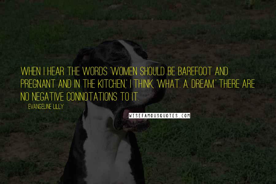 Evangeline Lilly Quotes: When I hear the words 'Women should be barefoot and pregnant and in the kitchen,' I think, 'What. A. Dream.' There are no negative connotations to it.