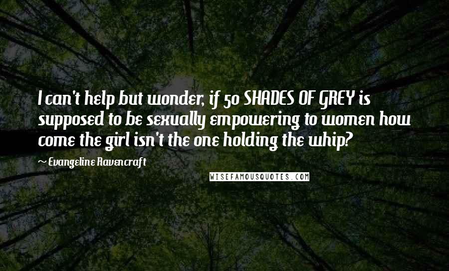 Evangeline Ravencraft Quotes: I can't help but wonder, if 50 SHADES OF GREY is supposed to be sexually empowering to women how come the girl isn't the one holding the whip?