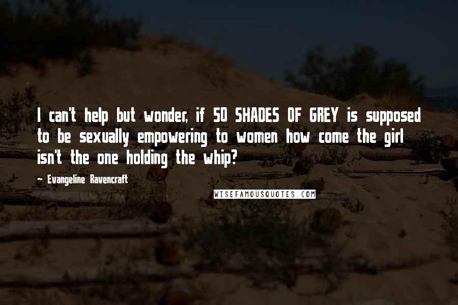 Evangeline Ravencraft Quotes: I can't help but wonder, if 50 SHADES OF GREY is supposed to be sexually empowering to women how come the girl isn't the one holding the whip?