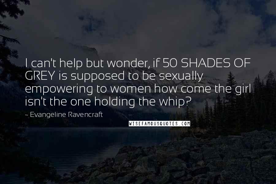 Evangeline Ravencraft Quotes: I can't help but wonder, if 50 SHADES OF GREY is supposed to be sexually empowering to women how come the girl isn't the one holding the whip?