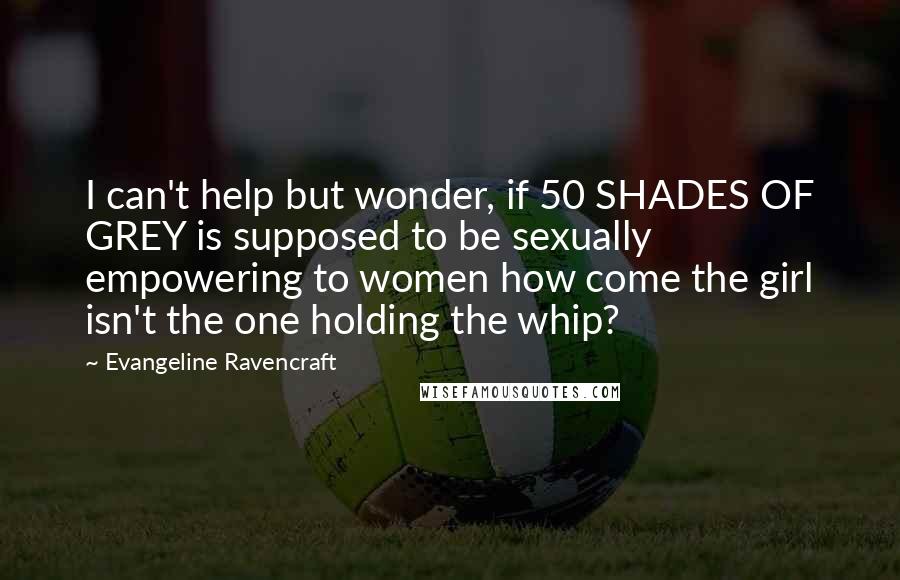 Evangeline Ravencraft Quotes: I can't help but wonder, if 50 SHADES OF GREY is supposed to be sexually empowering to women how come the girl isn't the one holding the whip?