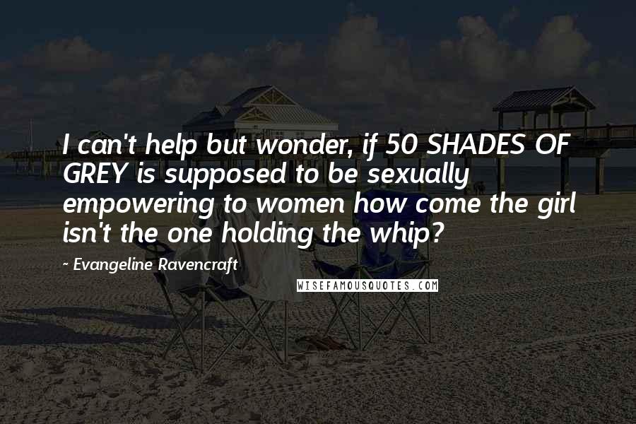 Evangeline Ravencraft Quotes: I can't help but wonder, if 50 SHADES OF GREY is supposed to be sexually empowering to women how come the girl isn't the one holding the whip?