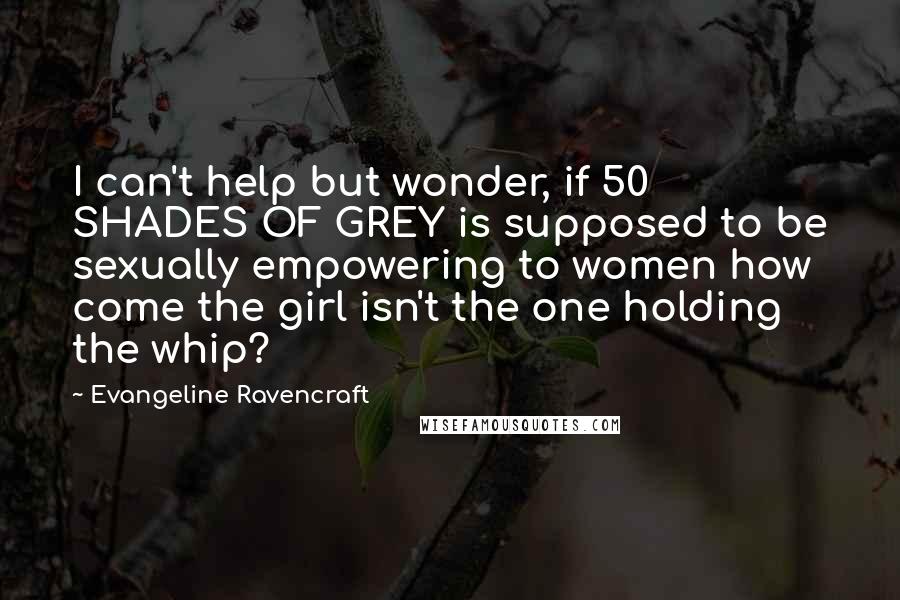 Evangeline Ravencraft Quotes: I can't help but wonder, if 50 SHADES OF GREY is supposed to be sexually empowering to women how come the girl isn't the one holding the whip?