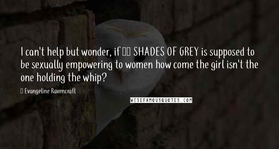 Evangeline Ravencraft Quotes: I can't help but wonder, if 50 SHADES OF GREY is supposed to be sexually empowering to women how come the girl isn't the one holding the whip?