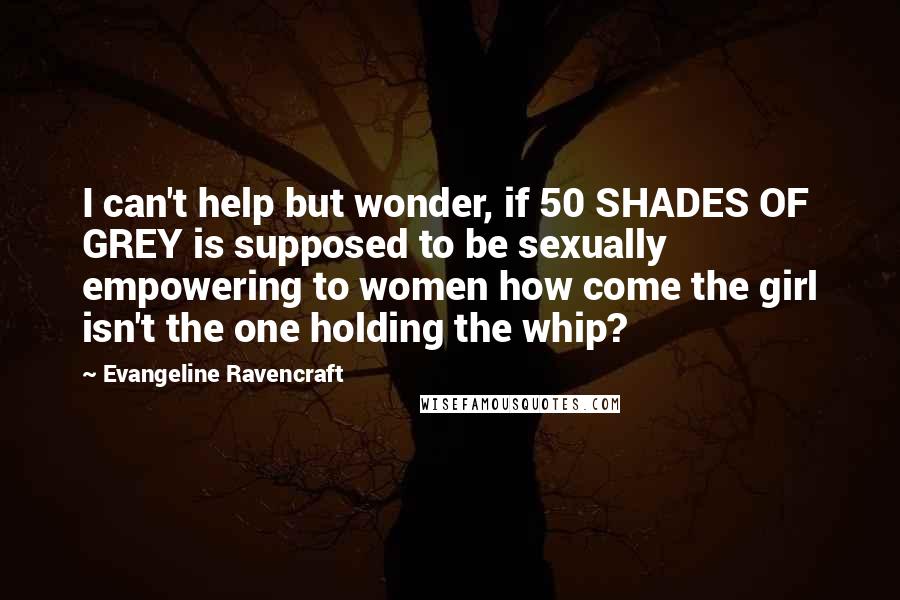 Evangeline Ravencraft Quotes: I can't help but wonder, if 50 SHADES OF GREY is supposed to be sexually empowering to women how come the girl isn't the one holding the whip?