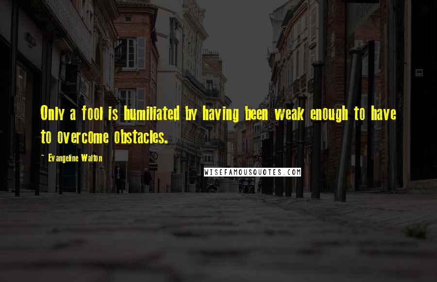 Evangeline Walton Quotes: Only a fool is humiliated by having been weak enough to have to overcome obstacles.