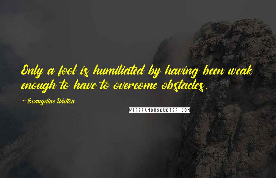 Evangeline Walton Quotes: Only a fool is humiliated by having been weak enough to have to overcome obstacles.