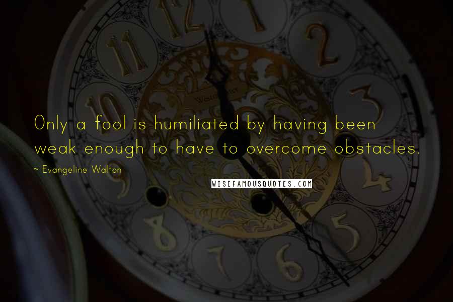 Evangeline Walton Quotes: Only a fool is humiliated by having been weak enough to have to overcome obstacles.