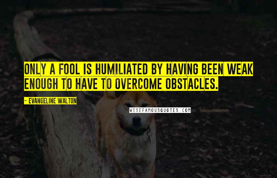 Evangeline Walton Quotes: Only a fool is humiliated by having been weak enough to have to overcome obstacles.