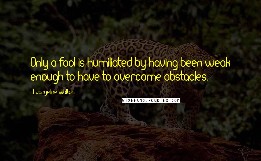 Evangeline Walton Quotes: Only a fool is humiliated by having been weak enough to have to overcome obstacles.