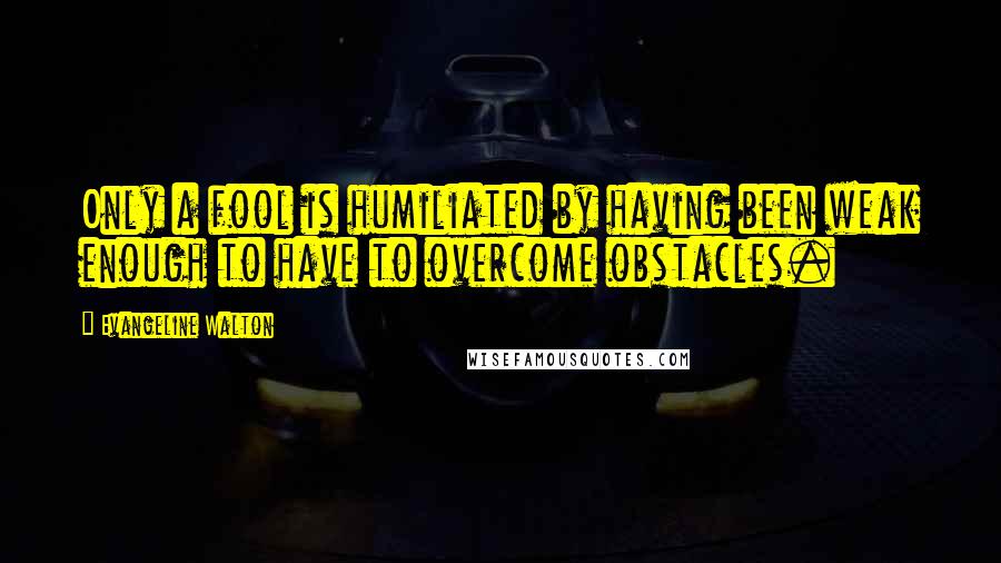 Evangeline Walton Quotes: Only a fool is humiliated by having been weak enough to have to overcome obstacles.