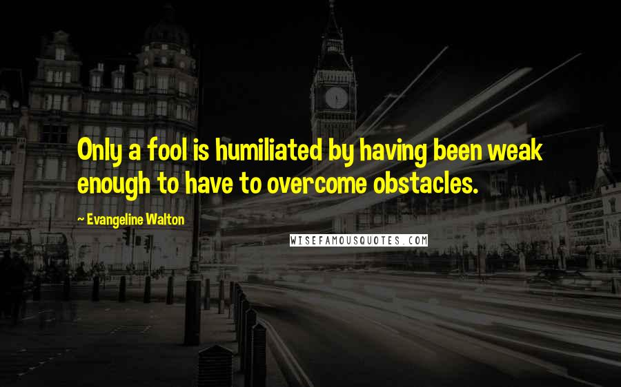 Evangeline Walton Quotes: Only a fool is humiliated by having been weak enough to have to overcome obstacles.