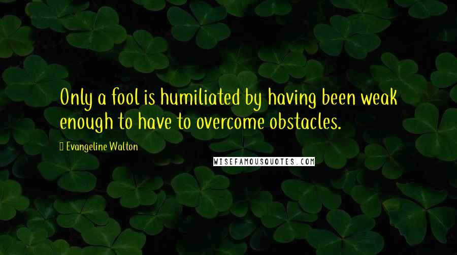 Evangeline Walton Quotes: Only a fool is humiliated by having been weak enough to have to overcome obstacles.