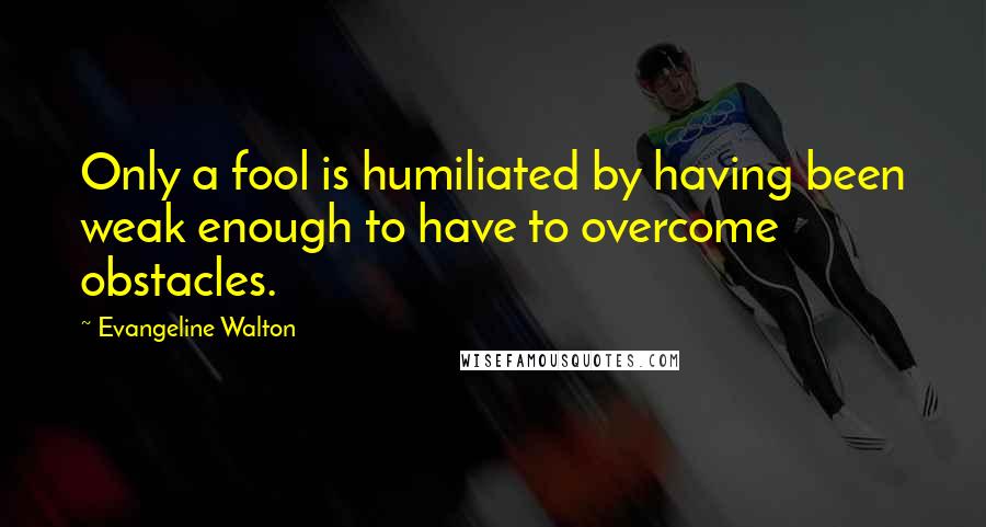 Evangeline Walton Quotes: Only a fool is humiliated by having been weak enough to have to overcome obstacles.