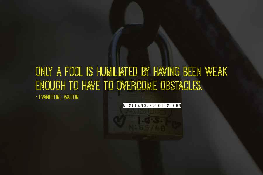 Evangeline Walton Quotes: Only a fool is humiliated by having been weak enough to have to overcome obstacles.