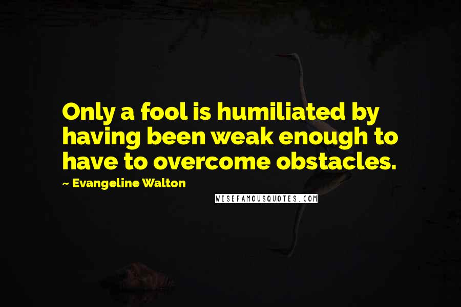 Evangeline Walton Quotes: Only a fool is humiliated by having been weak enough to have to overcome obstacles.