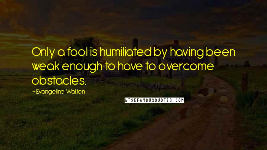 Evangeline Walton Quotes: Only a fool is humiliated by having been weak enough to have to overcome obstacles.