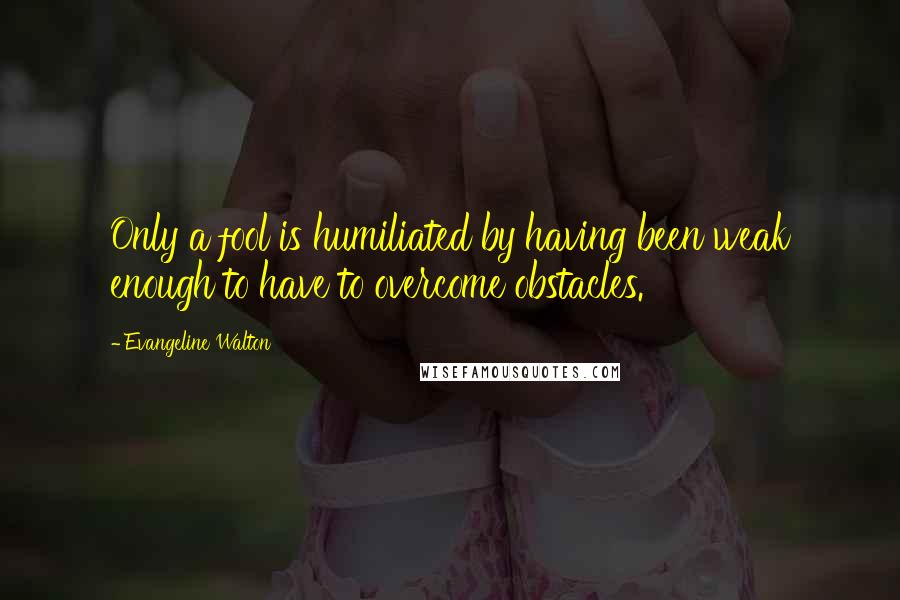 Evangeline Walton Quotes: Only a fool is humiliated by having been weak enough to have to overcome obstacles.