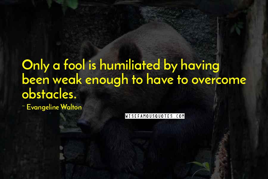 Evangeline Walton Quotes: Only a fool is humiliated by having been weak enough to have to overcome obstacles.