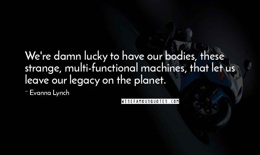 Evanna Lynch Quotes: We're damn lucky to have our bodies, these strange, multi-functional machines, that let us leave our legacy on the planet.