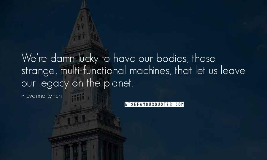 Evanna Lynch Quotes: We're damn lucky to have our bodies, these strange, multi-functional machines, that let us leave our legacy on the planet.