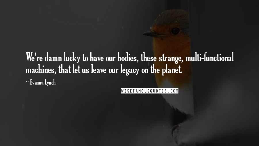 Evanna Lynch Quotes: We're damn lucky to have our bodies, these strange, multi-functional machines, that let us leave our legacy on the planet.