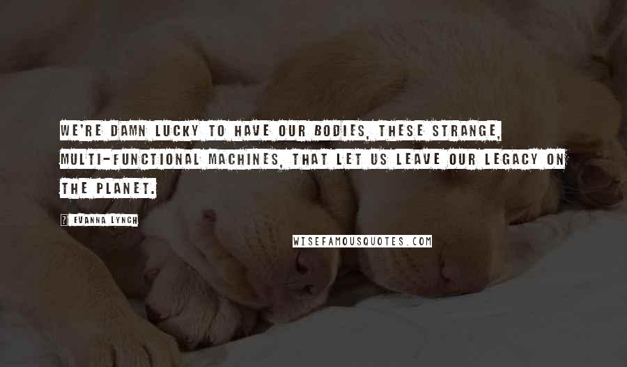 Evanna Lynch Quotes: We're damn lucky to have our bodies, these strange, multi-functional machines, that let us leave our legacy on the planet.