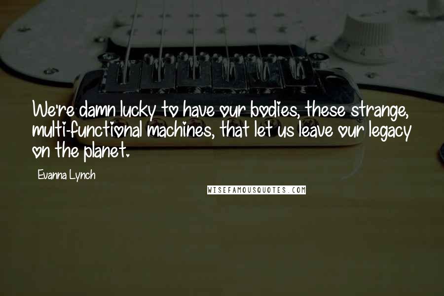 Evanna Lynch Quotes: We're damn lucky to have our bodies, these strange, multi-functional machines, that let us leave our legacy on the planet.