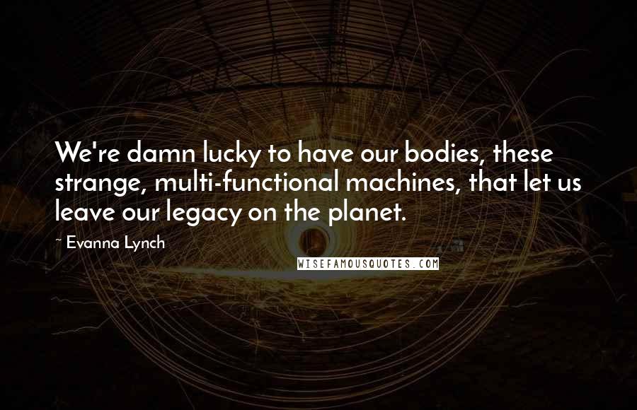 Evanna Lynch Quotes: We're damn lucky to have our bodies, these strange, multi-functional machines, that let us leave our legacy on the planet.