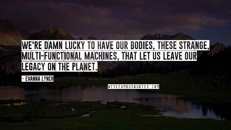 Evanna Lynch Quotes: We're damn lucky to have our bodies, these strange, multi-functional machines, that let us leave our legacy on the planet.