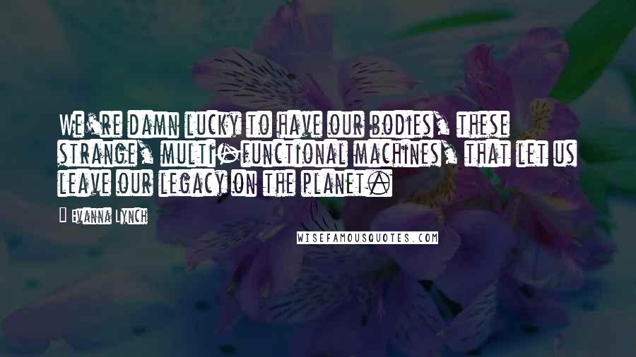 Evanna Lynch Quotes: We're damn lucky to have our bodies, these strange, multi-functional machines, that let us leave our legacy on the planet.