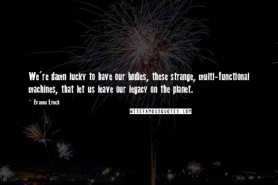 Evanna Lynch Quotes: We're damn lucky to have our bodies, these strange, multi-functional machines, that let us leave our legacy on the planet.