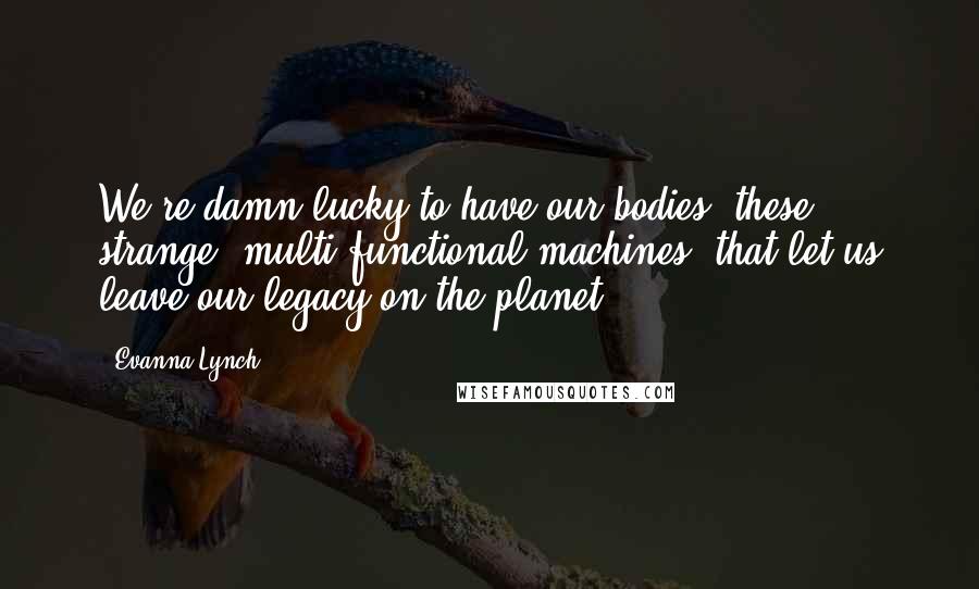 Evanna Lynch Quotes: We're damn lucky to have our bodies, these strange, multi-functional machines, that let us leave our legacy on the planet.