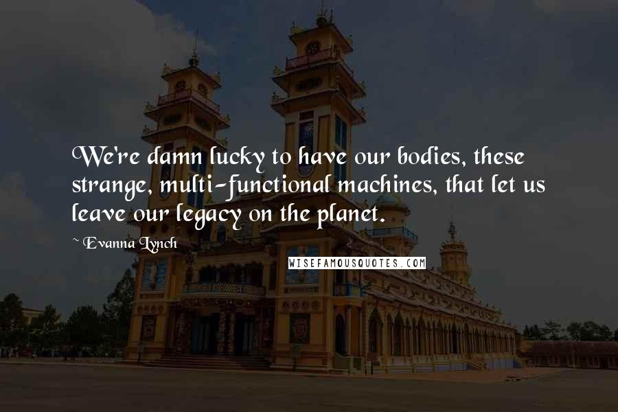 Evanna Lynch Quotes: We're damn lucky to have our bodies, these strange, multi-functional machines, that let us leave our legacy on the planet.