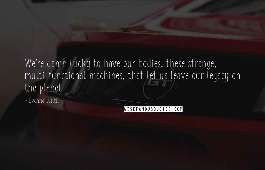 Evanna Lynch Quotes: We're damn lucky to have our bodies, these strange, multi-functional machines, that let us leave our legacy on the planet.