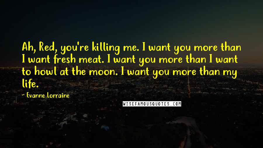 Evanne Lorraine Quotes: Ah, Red, you're killing me. I want you more than I want fresh meat. I want you more than I want to howl at the moon. I want you more than my life.
