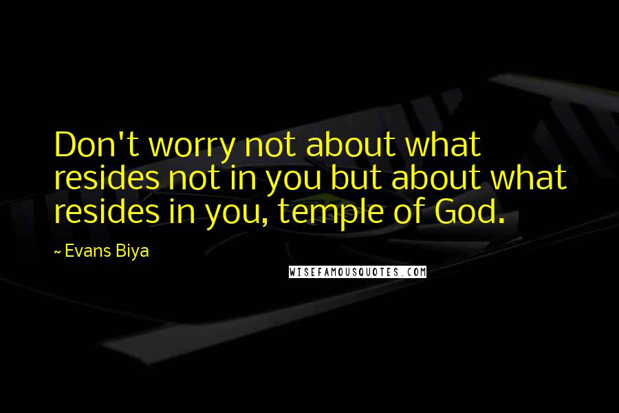 Evans Biya Quotes: Don't worry not about what resides not in you but about what resides in you, temple of God.